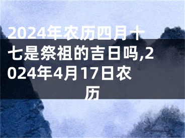 2024年农历四月十七是祭祖的吉日吗,2024年4月17日农历