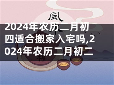 2024年农历二月初四适合搬家入宅吗,2024年农历二月初二