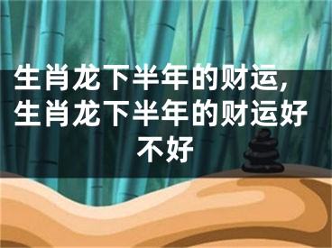 生肖龙下半年的财运,生肖龙下半年的财运好不好