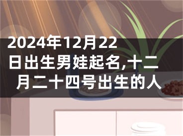 2024年12月22日出生男娃起名,十二月二十四号出生的人