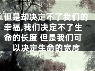 但是却决定不了我们的幸福,我们决定不了生命的长度 但是我们可以决定生命的宽度