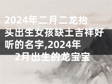 2024年二月二龙抬头出生女孩缺土吉祥好听的名字,2024年2月出生的龙宝宝