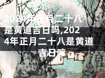 2024年正月二十八是黄道吉日吗,2024年正月二十八是黄道吉日嘛