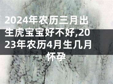 2024年农历三月出生虎宝宝好不好,2023年农历4月生几月怀孕