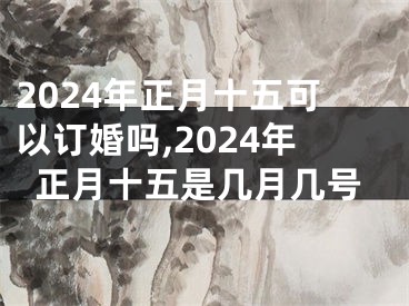 2024年正月十五可以订婚吗,2024年正月十五是几月几号