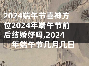 2024端午节喜神方位2024年端午节前后结婚好吗,2024年端午节几月几日