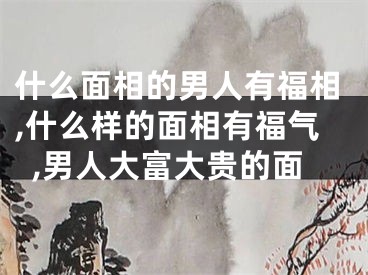 什么面相的男人有福相,什么样的面相有福气,男人大富大贵的面