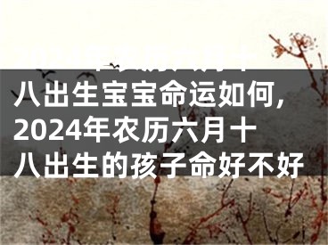 2024年农历六月十八出生宝宝命运如何,2024年农历六月十八出生的孩子命好不好