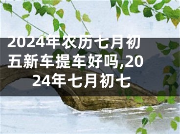 2024年农历七月初五新车提车好吗,2024年七月初七