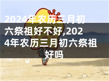 2024年农历三月初六祭祖好不好,2024年农历三月初六祭祖好吗