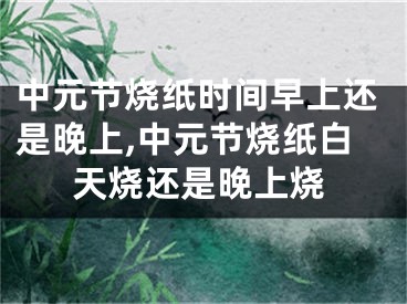 中元节烧纸时间早上还是晚上,中元节烧纸白天烧还是晚上烧
