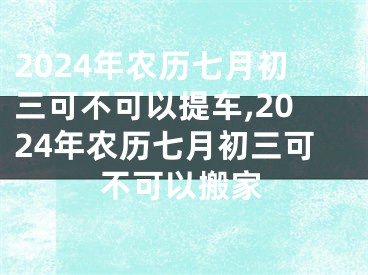 2024年农历七月初三可不可以提车,2024年农历七月初三可不可以搬家