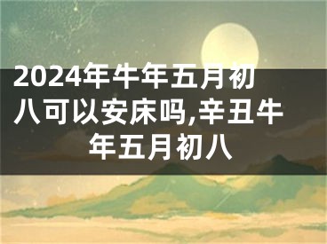 2024年牛年五月初八可以安床吗,辛丑牛年五月初八