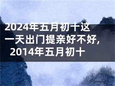 2024年五月初十这一天出门提亲好不好,2014年五月初十