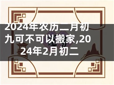 2024年农历二月初九可不可以搬家,2024年2月初二