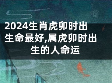 2024生肖虎卯时出生命最好,属虎卯时出生的人命运