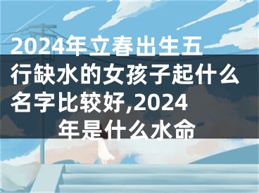 2024年立春出生五行缺水的女孩子起什么名字比较好,2024年是什么水命