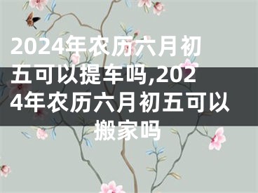 2024年农历六月初五可以提车吗,2024年农历六月初五可以搬家吗
