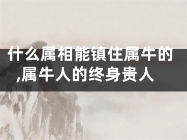 什么属相能镇住属牛的,属牛人的终身贵人