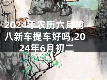 2024年农历六月初八新车提车好吗,2024年6月初二