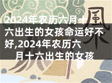 2024年农历六月十六出生的女孩命运好不好,2024年农历六月十六出生的女孩