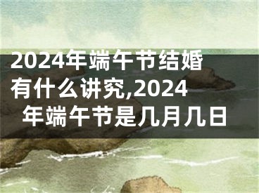 2024年端午节结婚有什么讲究,2024年端午节是几月几日