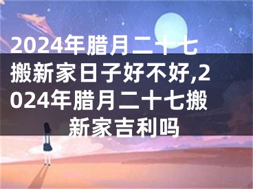 2024年腊月二十七搬新家日子好不好,2024年腊月二十七搬新家吉利吗
