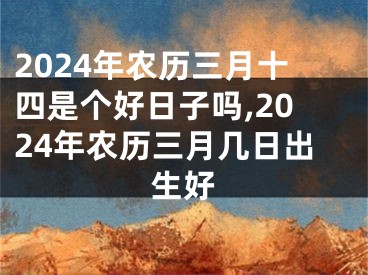 2024年农历三月十四是个好日子吗,2024年农历三月几日出生好