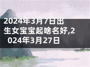 2024年3月7日出生女宝宝起啥名好,2024年3月27日