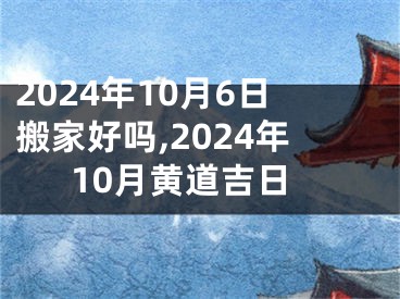 2024年10月6日搬家好吗,2024年10月黄道吉日