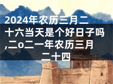 2024年农历三月二十六当天是个好日子吗,二o二一年农历三月二十四