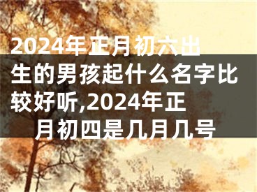 2024年正月初六出生的男孩起什么名字比较好听,2024年正月初四是几月几号
