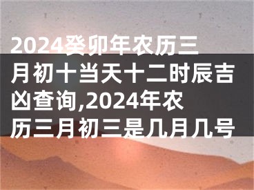 2024癸卯年农历三月初十当天十二时辰吉凶查询,2024年农历三月初三是几月几号