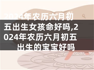 2024年农历六月初五出生女孩命好吗,2024年农历六月初五出生的宝宝好吗