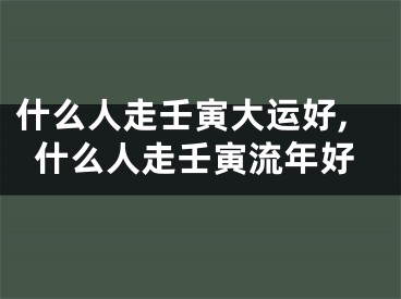 什么人走壬寅大运好,什么人走壬寅流年好