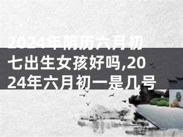 2024年阴历六月初七出生女孩好吗,2024年六月初一是几号