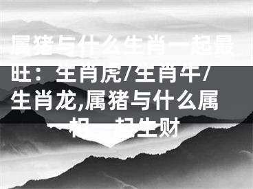 属猪与什么生肖一起最旺：生肖虎/生肖牛/生肖龙,属猪与什么属相一起生财