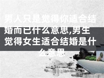 男人只是觉得你适合结婚而已什么意思,男生觉得女生适合结婚是什么意思