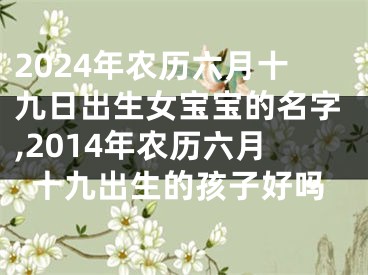 2024年农历六月十九日出生女宝宝的名字,2014年农历六月十九出生的孩子好吗