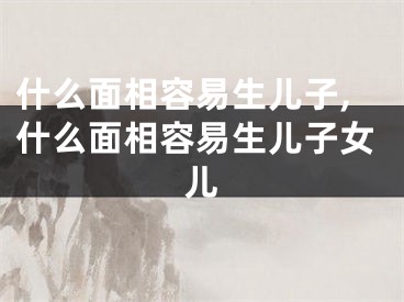 什么面相容易生儿子,什么面相容易生儿子女儿