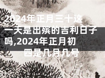 2024年正月三十这一天是出殡的吉利日子吗,2024年正月初四是几月几号