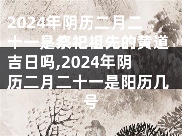 2024年阴历二月二十一是祭祀祖先的黄道吉日吗,2024年阴历二月二十一是阳历几号