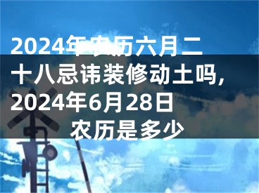 2024年农历六月二十八忌讳装修动土吗,2024年6月28日农历是多少