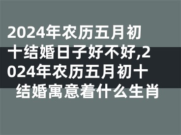2024年农历五月初十结婚日子好不好,2024年农历五月初十结婚寓意着什么生肖