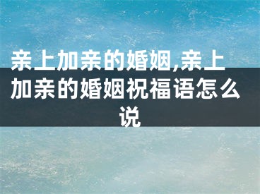 亲上加亲的婚姻,亲上加亲的婚姻祝福语怎么说
