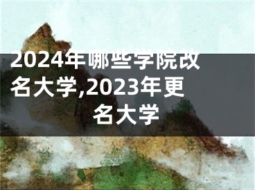 2024年哪些学院改名大学,2023年更名大学