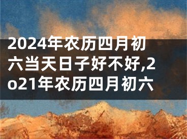 2024年农历四月初六当天日子好不好,2o21年农历四月初六