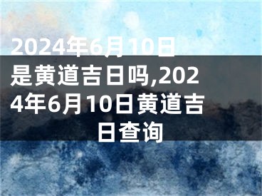 2024年6月10日是黄道吉日吗,2024年6月10日黄道吉日查询