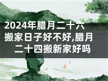 2024年腊月二十六搬家日子好不好,腊月二十四搬新家好吗
