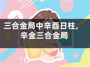 三合金局中辛酉日柱,辛金三合金局